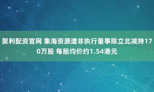 聚利配资官网 集海资源遭非执行董事陈立北减持170万股 每股均价约1.54港元