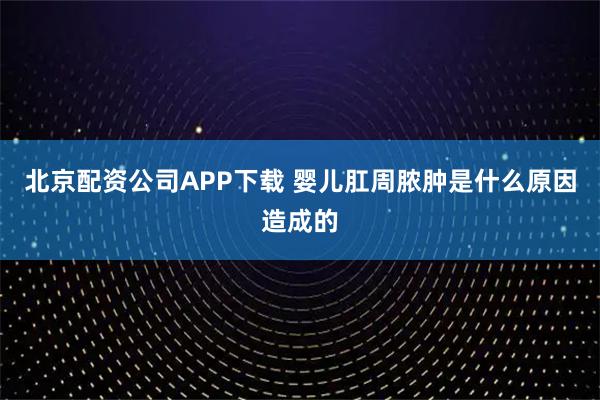 北京配资公司APP下载 婴儿肛周脓肿是什么原因造成的