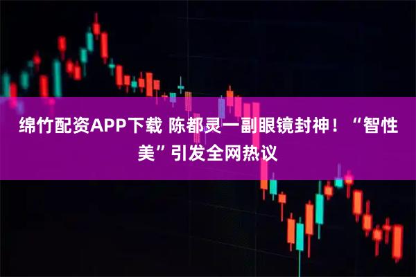 绵竹配资APP下载 陈都灵一副眼镜封神！“智性美”引发全网热议