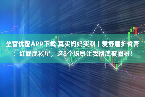 垒富优配APP下载 真实妈妈实测｜爱舒屋护臀膏：红屁屁救星，这8个场景让我彻底被圈粉！