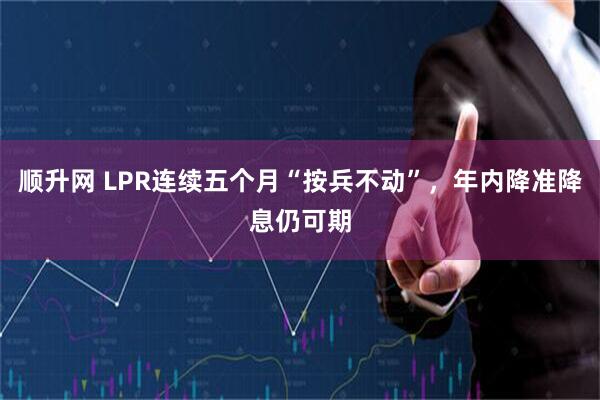 顺升网 LPR连续五个月“按兵不动”，年内降准降息仍可期
