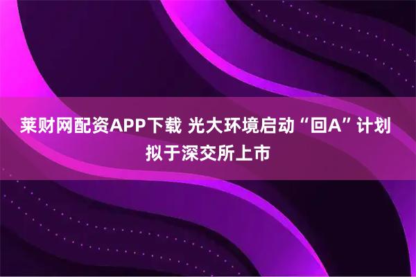 莱财网配资APP下载 光大环境启动“回A”计划 拟于深交所上市