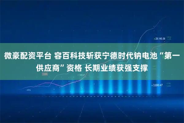 微豪配资平台 容百科技斩获宁德时代钠电池“第一供应商”资格 长期业绩获强支撑