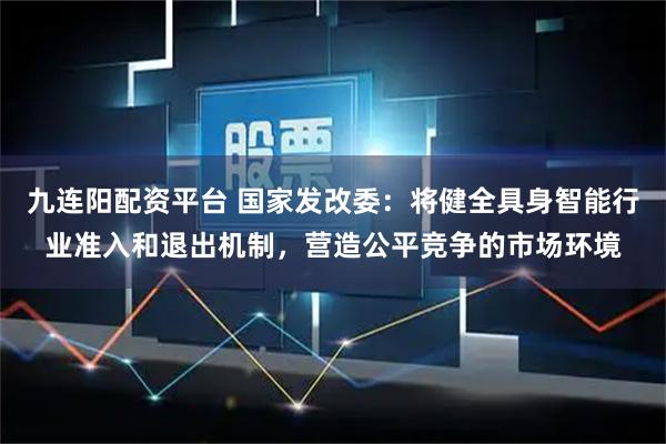 九连阳配资平台 国家发改委：将健全具身智能行业准入和退出机制，营造公平竞争的市场环境