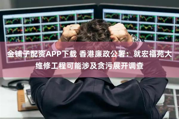 金铺子配资APP下载 香港廉政公署：就宏福苑大维修工程可能涉及贪污展开调查