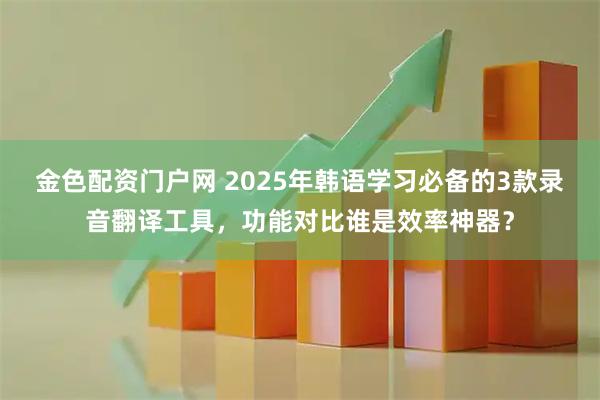 金色配资门户网 2025年韩语学习必备的3款录音翻译工具，功能对比谁是效率神器？