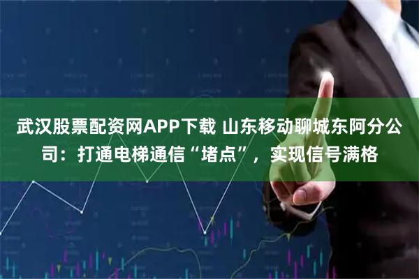 武汉股票配资网APP下载 山东移动聊城东阿分公司：打通电梯通信“堵点”，实现信号满格