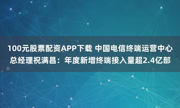 100元股票配资APP下载 中国电信终端运营中心总经理祝满昌:年度新增终端接入量超2.4亿部