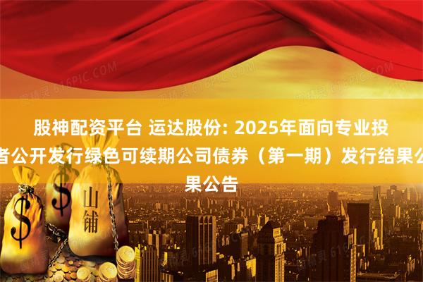 股神配资平台 运达股份: 2025年面向专业投资者公开发行绿色可续期公司债券(第一期)发行结果公告