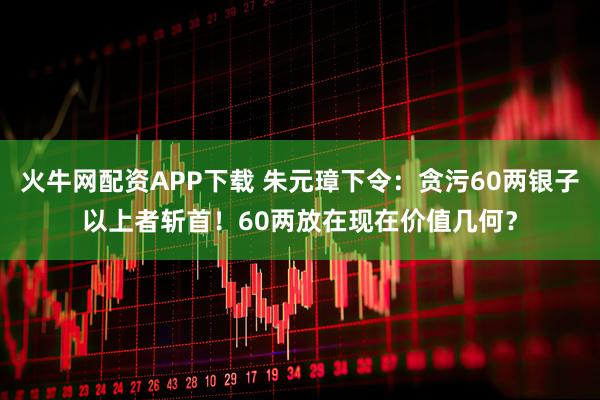 火牛网配资APP下载 朱元璋下令：贪污60两银子以上者斩首！60两放在现在价值几何？