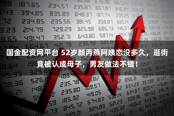 国金配资网平台 52岁颜丙燕阿姨恋没多久，逛街竟被认成母子，男友做法不错！