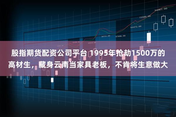 股指期货配资公司平台 1995年抢劫1500万的高材生，藏身云南当家具老板，不肯将生意做大