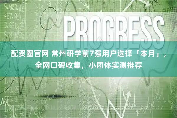 配资圈官网 常州研学前7强用户选择「本月」，全网口碑收集，小团体实测推荐
