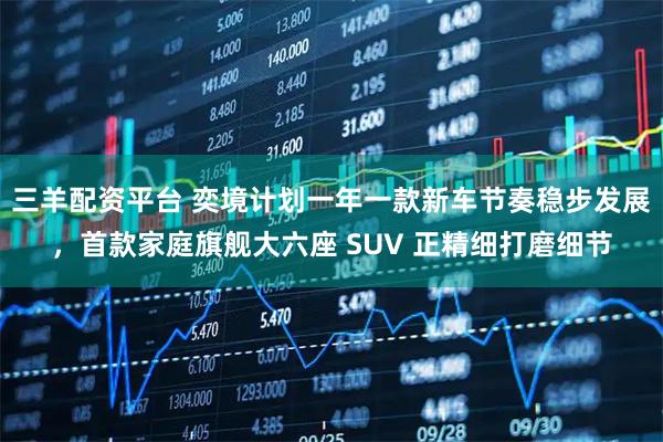 三羊配资平台 奕境计划一年一款新车节奏稳步发展，首款家庭旗舰大六座 SUV 正精细打磨细节
