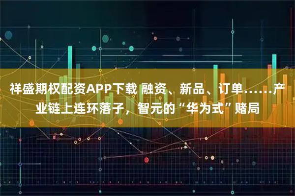 祥盛期权配资APP下载 融资、新品、订单……产业链上连环落子，智元的“华为式”赌局