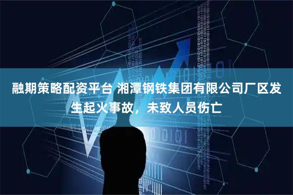 融期策略配资平台 湘潭钢铁集团有限公司厂区发生起火事故，未致人员伤亡