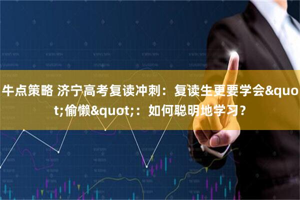 牛点策略 济宁高考复读冲刺：复读生更要学会"偷懒"：如何聪明地学习？