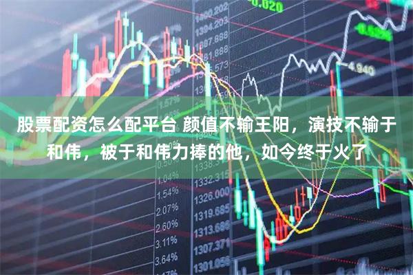 股票配资怎么配平台 颜值不输王阳，演技不输于和伟，被于和伟力捧的他，如今终于火了