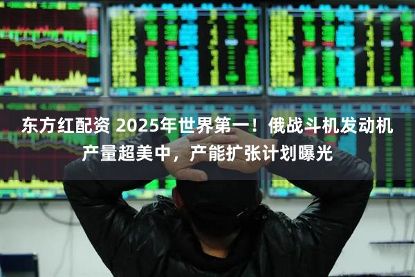 东方红配资 2025年世界第一！俄战斗机发动机产量超美中，产能扩张计划曝光