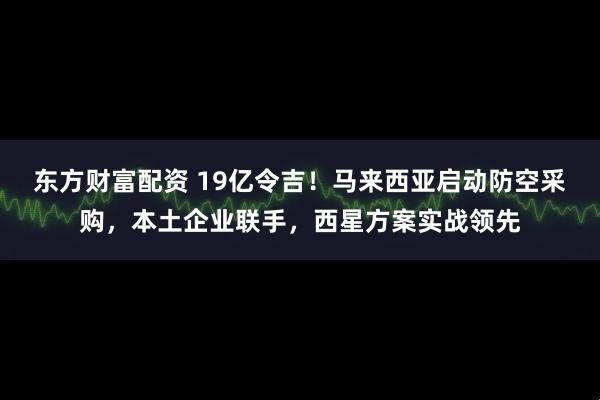 东方财富配资 19亿令吉！马来西亚启动防空采购，本土企业联手，西星方案实战领先